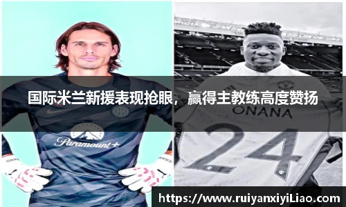 国际米兰新援表现抢眼，赢得主教练高度赞扬