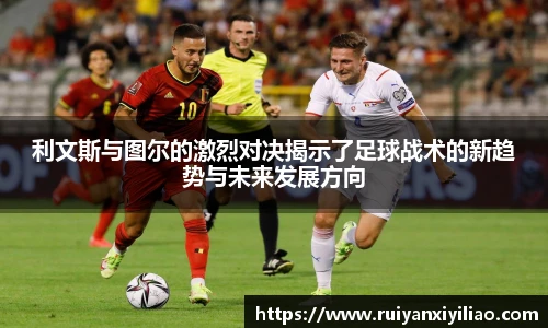 利文斯与图尔的激烈对决揭示了足球战术的新趋势与未来发展方向