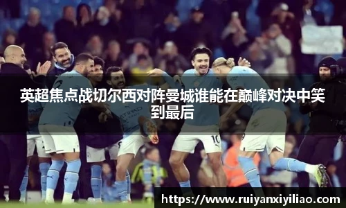 英超焦点战切尔西对阵曼城谁能在巅峰对决中笑到最后